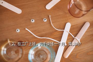 2、在工廠上班，六千塊錢一個(gè)月，算高嗎？