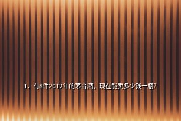 1、有8件2012年的茅臺酒，現(xiàn)在能賣多少錢一瓶？