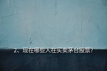 2、現(xiàn)在哪些人在買賣茅臺股票？