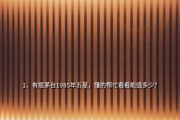 1、有瓶茅臺1985年五星，懂的幫忙看看能值多少？