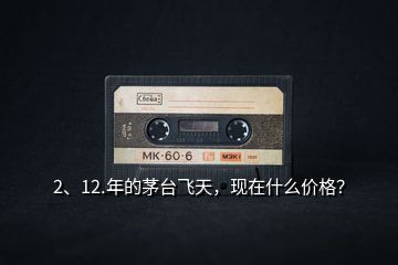 2、12.年的茅臺飛天，現(xiàn)在什么價格？