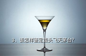 3、該怎樣鑒定拔頭飛天茅臺(tái)？