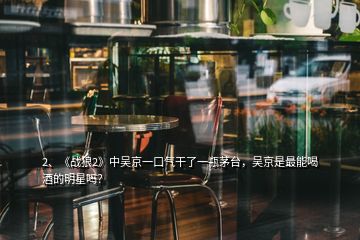 2、《戰(zhàn)狼2》中吳京一口氣干了一瓶茅臺，吳京是最能喝酒的明星嗎？