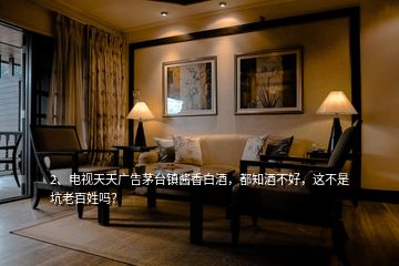 2、電視天天廣告茅臺鎮(zhèn)醬香白酒，都知酒不好，這不是坑老百姓嗎？
