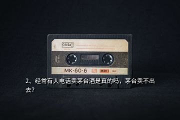 2、經(jīng)常有人電話賣茅臺酒是真的嗎，茅臺賣不出去？