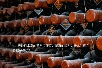 1、聽說日本賣的茅臺很便宜，是真的嗎？為什么？現(xiàn)在價格是多少？