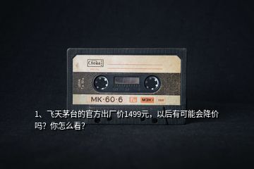 1、飛天茅臺的官方出廠價1499元，以后有可能會降價嗎？你怎么看？