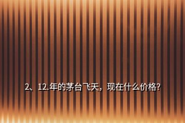 2、12.年的茅臺飛天，現(xiàn)在什么價格？