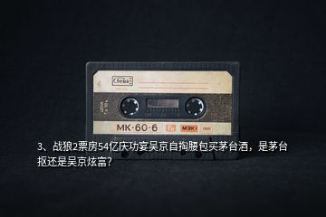 3、戰(zhàn)狼2票房54億慶功宴吳京自掏腰包買茅臺酒，是茅臺摳還是吳京炫富？