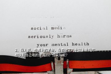 2、有人說，市面上的茅臺，有百分之九十以上是假的，都認為自己喝的是真的，但實際呢？