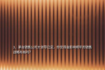 3、茅臺銷售公司大領導已定，你覺得會影響明年的銷售戰(zhàn)略布局嗎？