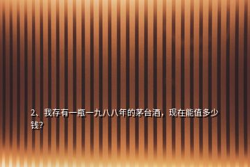 2、我存有一瓶一九八八年的茅臺酒，現(xiàn)在能值多少錢？