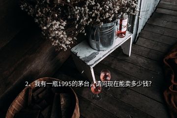 2、我有一瓶1995的茅臺，請問現(xiàn)在能賣多少錢？