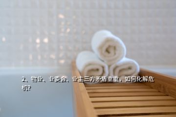 2、物業(yè)、業(yè)委會(huì)、業(yè)主三方矛盾重重，如何化解危機(jī)？