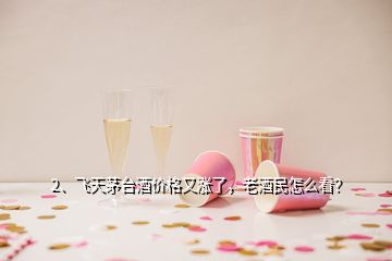 2、飛天茅臺酒價格又漲了，老酒民怎么看？