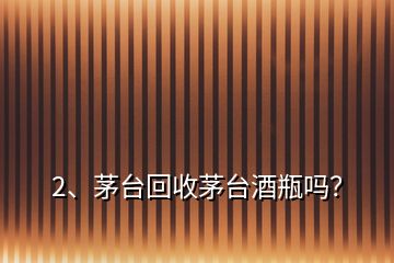 2、茅臺回收茅臺酒瓶嗎？