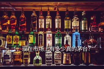 1、現(xiàn)在市場上有多少真的茅臺？