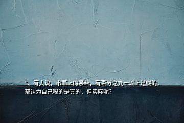 3、有人說，市面上的茅臺，有百分之九十以上是假的，都認為自己喝的是真的，但實際呢？
