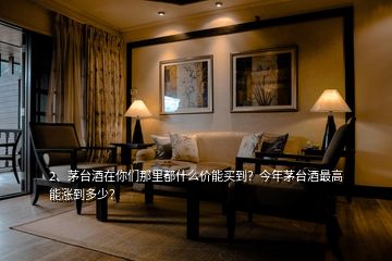 2、茅臺酒在你們那里都什么價能買到？今年茅臺酒最高能漲到多少？