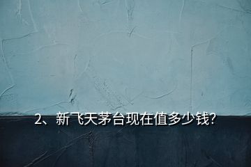 2、新飛天茅臺現(xiàn)在值多少錢？