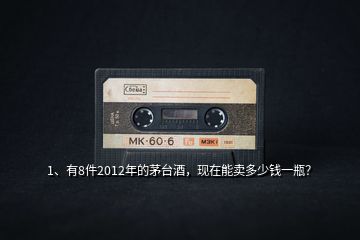 1、有8件2012年的茅臺(tái)酒，現(xiàn)在能賣(mài)多少錢(qián)一瓶？