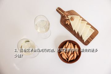 3、我看見茅臺有兩萬的酒，還有更貴的嗎？最貴的是多少錢？