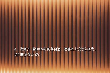 4、收藏了一瓶1979年的茅臺(tái)酒，酒基本上沒怎么揮發(fā)，請(qǐng)問能賣多少錢？