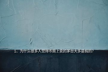 1、為什么很多人覺得市面上賣的茅臺大多是假的？
