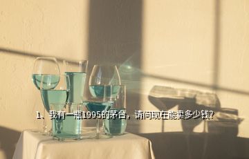 1、我有一瓶1995的茅臺(tái)，請問現(xiàn)在能賣多少錢？
