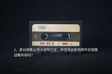 2、茅臺銷售公司大領(lǐng)導(dǎo)已定，你覺得會影響明年的銷售戰(zhàn)略布局嗎？