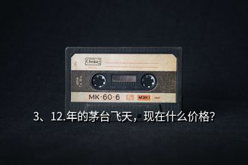 3、12.年的茅臺飛天，現(xiàn)在什么價格？