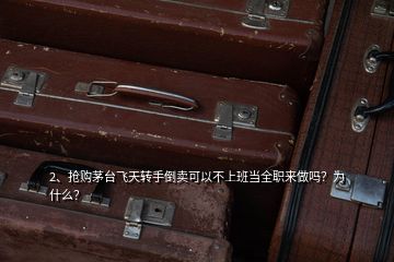 2、搶購茅臺飛天轉(zhuǎn)手倒賣可以不上班當(dāng)全職來做嗎？為什么？