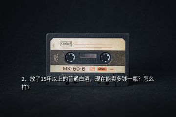 2、放了15年以上的普通白酒，現(xiàn)在能賣多錢一瓶？怎么樣？