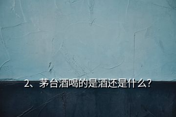 2、茅臺酒喝的是酒還是什么？