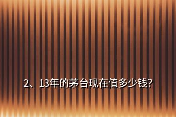 2、13年的茅臺現(xiàn)在值多少錢？