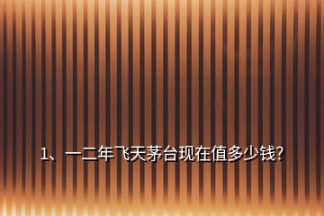 1、一二年飛天茅臺現(xiàn)在值多少錢？