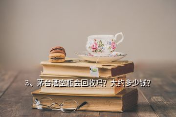 3、茅臺酒空瓶會回收嗎？大約多少錢？