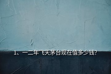 1、一二年飛天茅臺現(xiàn)在值多少錢？