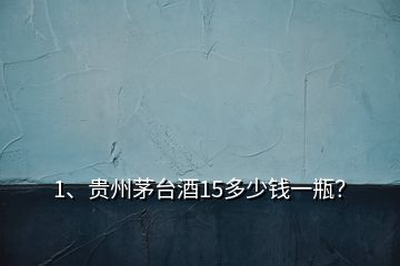1、貴州茅臺酒15多少錢一瓶？