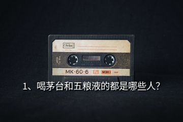 1、喝茅臺和五糧液的都是哪些人？