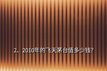 2、2010年的飛天茅臺值多少錢？