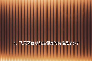 3、飛天茅臺(tái)以前最便宜的價(jià)格是多少？
