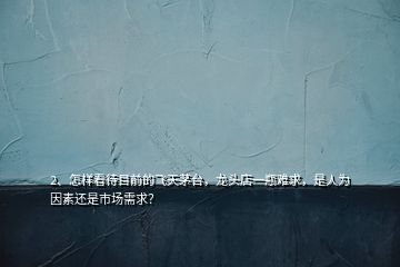 2、怎樣看待目前的飛天茅臺，龍頭店一瓶難求，是人為因素還是市場需求？