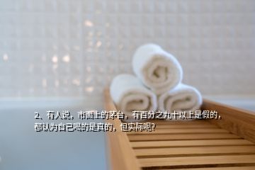 2、有人說，市面上的茅臺，有百分之九十以上是假的，都認為自己喝的是真的，但實際呢？