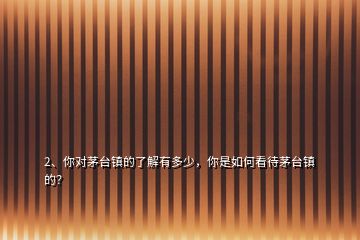 2、你對(duì)茅臺(tái)鎮(zhèn)的了解有多少，你是如何看待茅臺(tái)鎮(zhèn)的？