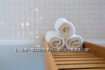 1、我有一瓶1995的茅臺，請問現(xiàn)在能賣多少錢？