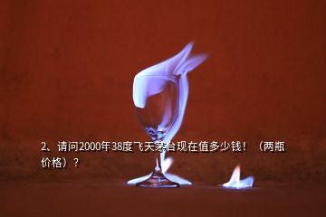 2、請問2000年38度飛天茅臺現(xiàn)在值多少錢！（兩瓶價格）？