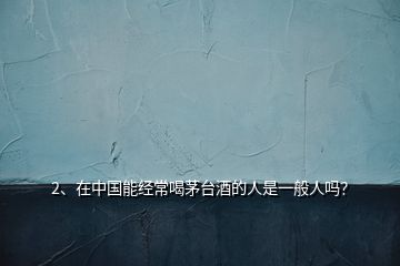 2、在中國能經(jīng)常喝茅臺(tái)酒的人是一般人嗎？
