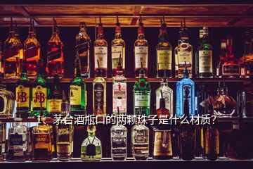 1、茅臺酒瓶口的兩顆珠子是什么材質(zhì)？