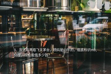 3、我這有兩瓶飛天茅臺(tái)，噴碼是03年的，瓶底標(biāo)識(shí)mb,53度，現(xiàn)在能值多少錢？
